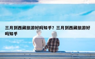 三月到西藏旅游好吗知乎？三月到西藏旅游好吗知乎