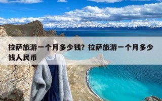 拉萨旅游一个月多少钱？拉萨旅游一个月多少钱人民币