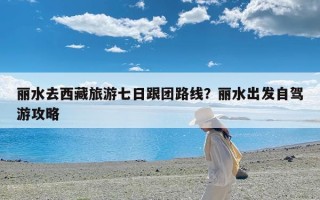 丽水去西藏旅游七日跟团路线？丽水出发自驾游攻略