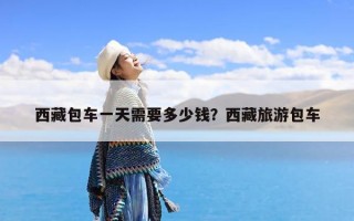 西藏包车一天需要多少钱？西藏旅游包车