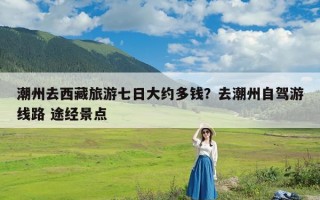 潮州去西藏旅游七日大约多钱？去潮州自驾游线路 途经景点