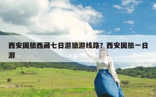 西安国旅西藏七日游旅游线路？西安国旅一日游