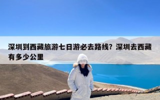 深圳到西藏旅游七日游必去路线？深圳去西藏有多少公里