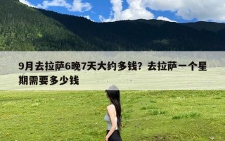 9月去拉萨6晚7天大约多钱？去拉萨一个星期需要多少钱
