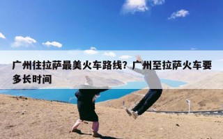 广州往拉萨最美火车路线？广州至拉萨火车要多长时间