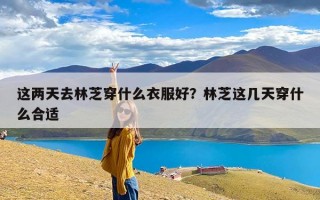 这两天去林芝穿什么衣服好？林芝这几天穿什么合适