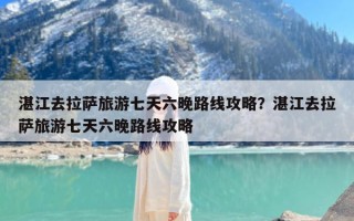 湛江去拉萨旅游七天六晚路线攻略？湛江去拉萨旅游七天六晚路线攻略