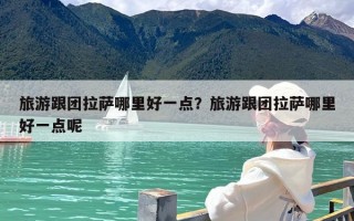 旅游跟团拉萨哪里好一点？旅游跟团拉萨哪里好一点呢