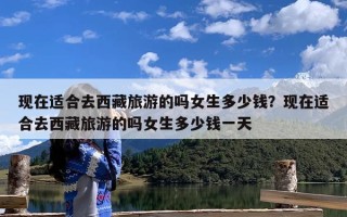 现在适合去西藏旅游的吗女生多少钱？现在适合去西藏旅游的吗女生多少钱一天