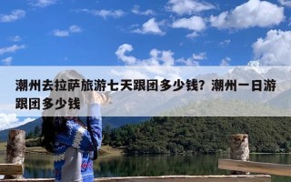潮州去拉萨旅游七天跟团多少钱？潮州一日游跟团多少钱