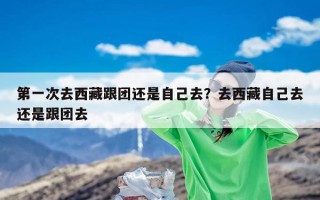 第一次去西藏跟团还是自己去？去西藏自己去还是跟团去