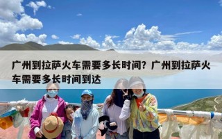广州到拉萨火车需要多长时间？广州到拉萨火车需要多长时间到达