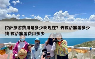 拉萨旅游费用是多少啊现在？去拉萨旅游多少钱 拉萨旅游费用多少