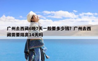 广州去西藏6晚7天一般要多少钱？广州去西藏需要隔离14天吗