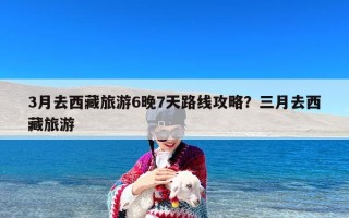 3月去西藏旅游6晚7天路线攻略？三月去西藏旅游