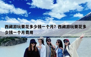 西藏游玩要花多少钱一个月？西藏游玩要花多少钱一个月费用