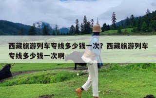西藏旅游列车专线多少钱一次？西藏旅游列车专线多少钱一次啊