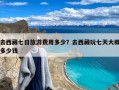 去西藏七日旅游费用多少？去西藏玩七天大概多少钱