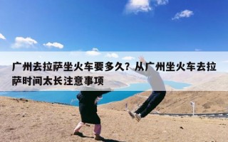 广州去拉萨坐火车要多久？从广州坐火车去拉萨时间太长注意事项