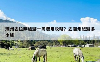 潮州去拉萨旅游一周费用攻略？去潮州旅游多少钱