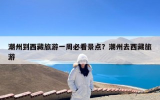 潮州到西藏旅游一周必看景点？潮州去西藏旅游