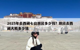 2025年去西藏七日跟团多少钱？跟团去西藏大概多少钱
