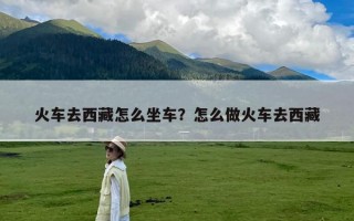 火车去西藏怎么坐车？怎么做火车去西藏