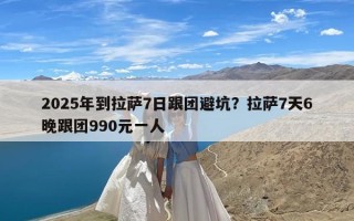 2025年到拉萨7日跟团避坑？拉萨7天6晚跟团990元一人