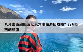 八月去西藏旅游七天六晚旅游团攻略？八月份西藏旅游