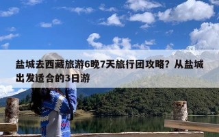 盐城去西藏旅游6晚7天旅行团攻略？从盐城出发适合的3日游