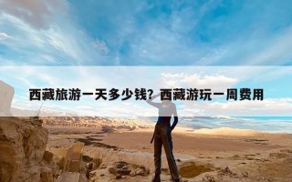 西藏旅游一天多少钱？西藏游玩一周费用