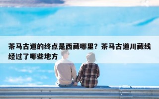 茶马古道的终点是西藏哪里？茶马古道川藏线经过了哪些地方