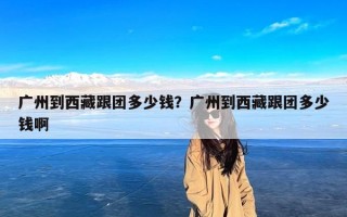 广州到西藏跟团多少钱？广州到西藏跟团多少钱啊