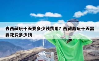 去西藏玩十天要多少钱费用？西藏游玩十天需要花费多少钱