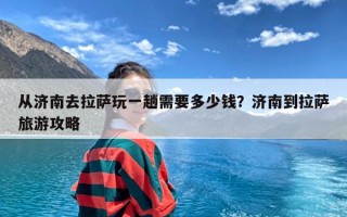从济南去拉萨玩一趟需要多少钱？济南到拉萨旅游攻略