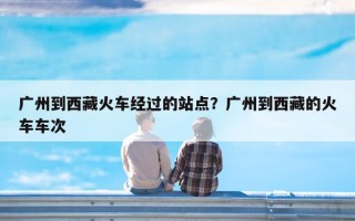 广州到西藏火车经过的站点？广州到西藏的火车车次