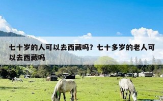 七十岁的人可以去西藏吗？七十多岁的老人可以去西藏吗