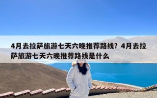 4月去拉萨旅游七天六晚推荐路线？4月去拉萨旅游七天六晚推荐路线是什么