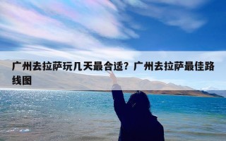 广州去拉萨玩几天最合适？广州去拉萨最佳路线图