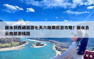 丽水到西藏旅游七天六晚跟团游攻略？丽水去云南旅游线路