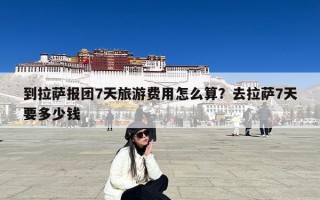 到拉萨报团7天旅游费用怎么算？去拉萨7天要多少钱