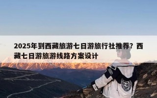 2025年到西藏旅游七日游旅行社推荐？西藏七日游旅游线路方案设计