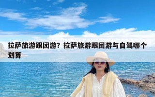 拉萨旅游跟团游？拉萨旅游跟团游与自驾哪个划算