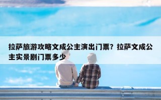 拉萨旅游攻略文成公主演出门票？拉萨文成公主实景剧门票多少