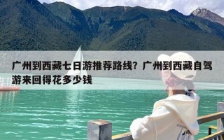 广州到西藏七日游推荐路线？广州到西藏自驾游来回得花多少钱