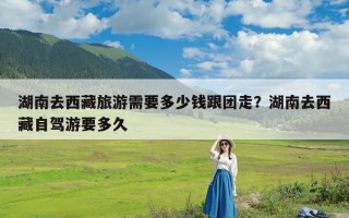 湖南去西藏旅游需要多少钱跟团走？湖南去西藏自驾游要多久