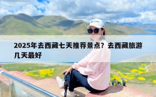 2025年去西藏七天推荐景点？去西藏旅游几天最好