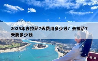 2025年去拉萨7天费用多少钱？去拉萨7天要多少钱