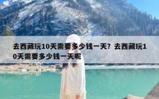 去西藏玩10天需要多少钱一天？去西藏玩10天需要多少钱一天呢
