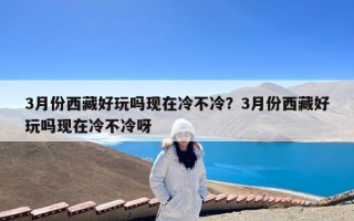 3月份西藏好玩吗现在冷不冷？3月份西藏好玩吗现在冷不冷呀